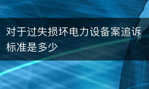 对于过失损坏电力设备案追诉标准是多少