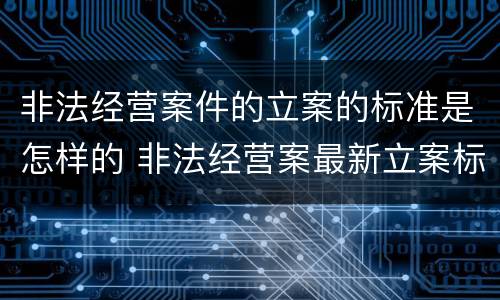 非法经营案件的立案的标准是怎样的 非法经营案最新立案标准和量刑