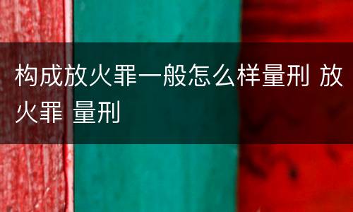 构成放火罪一般怎么样量刑 放火罪 量刑