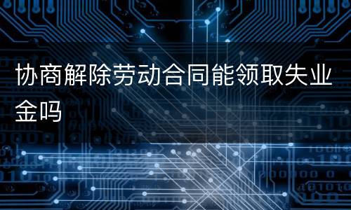 协商解除劳动合同能领取失业金吗