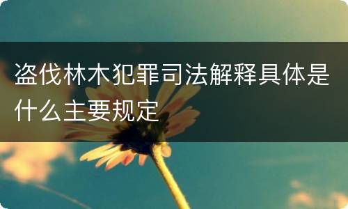 盗伐林木犯罪司法解释具体是什么主要规定