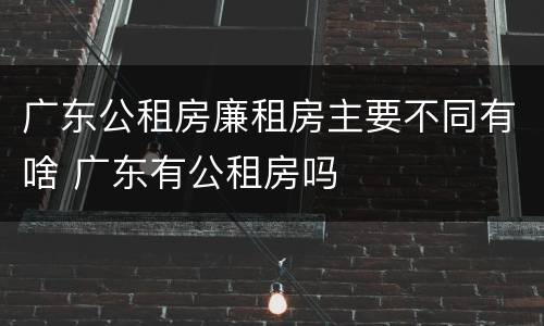 广东公租房廉租房主要不同有啥 广东有公租房吗