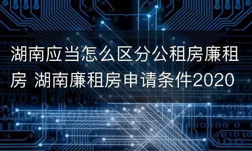 湖南应当怎么区分公租房廉租房 湖南廉租房申请条件2020
