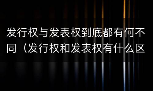 发行权与发表权到底都有何不同（发行权和发表权有什么区别）