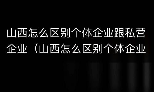 山西怎么区别个体企业跟私营企业（山西怎么区别个体企业跟私营企业的区别）