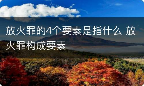 放火罪的4个要素是指什么 放火罪构成要素
