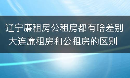 辽宁廉租房公租房都有啥差别 大连廉租房和公租房的区别