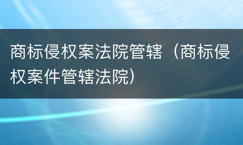 商标侵权案法院管辖（商标侵权案件管辖法院）