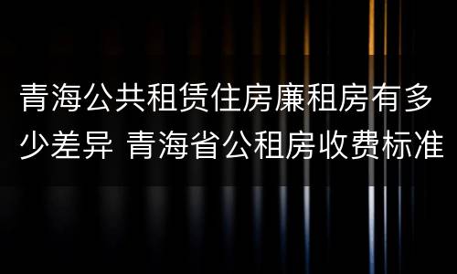 青海公共租赁住房廉租房有多少差异 青海省公租房收费标准