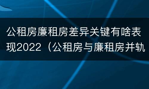 公租房廉租房差异关键有啥表现2022（公租房与廉租房并轨后的新政策）