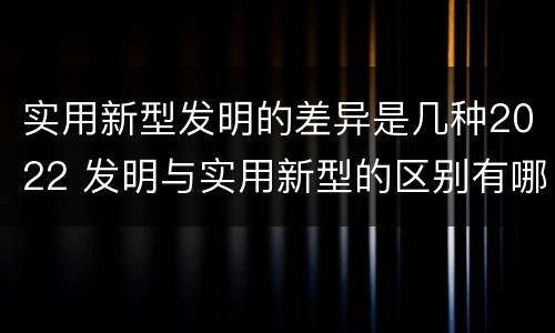 实用新型发明的差异是几种2022 发明与实用新型的区别有哪些