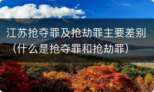 江苏抢夺罪及抢劫罪主要差别（什么是抢夺罪和抢劫罪）