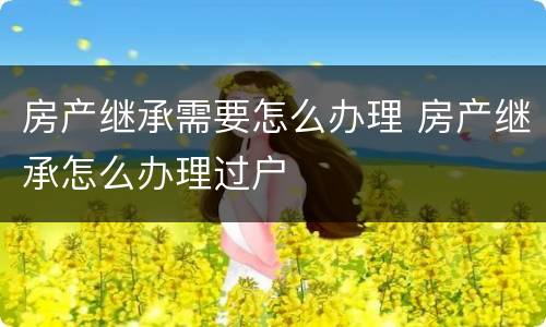 房产继承需要怎么办理 房产继承怎么办理过户