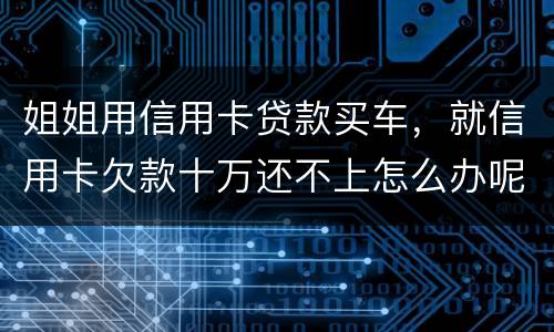 姐姐用信用卡贷款买车，就信用卡欠款十万还不上怎么办呢