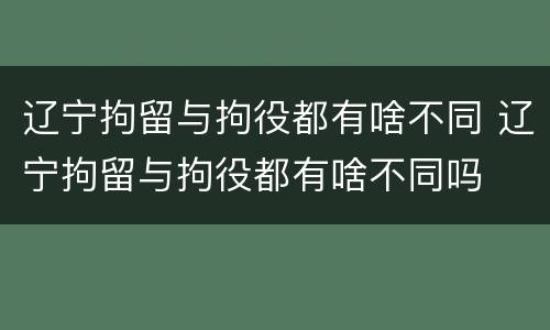 辽宁拘留与拘役都有啥不同 辽宁拘留与拘役都有啥不同吗