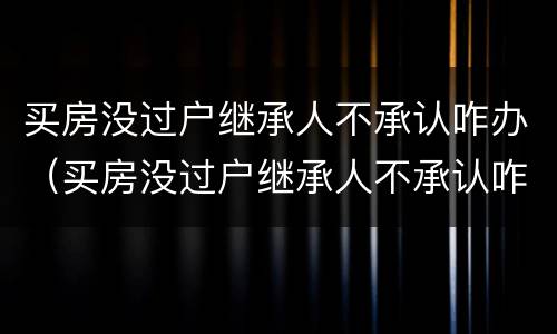 买房没过户继承人不承认咋办（买房没过户继承人不承认咋办手续）
