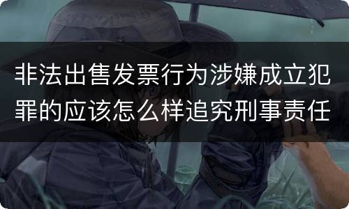 非法出售发票行为涉嫌成立犯罪的应该怎么样追究刑事责任