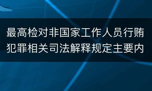 最高检对非国家工作人员行贿犯罪相关司法解释规定主要内容都有哪些