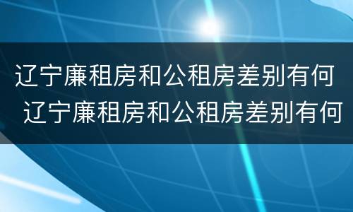 辽宁廉租房和公租房差别有何 辽宁廉租房和公租房差别有何不同
