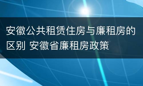 安徽公共租赁住房与廉租房的区别 安徽省廉租房政策