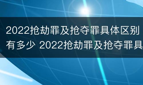 2022抢劫罪及抢夺罪具体区别有多少 2022抢劫罪及抢夺罪具体区别有多少例