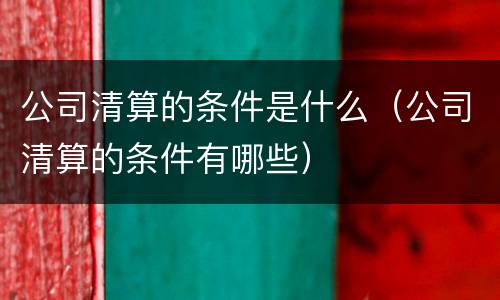 公司清算的条件是什么（公司清算的条件有哪些）