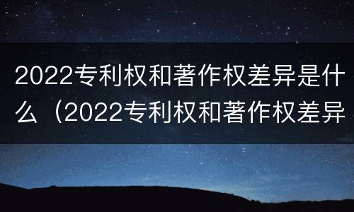 2022专利权和著作权差异是什么（2022专利权和著作权差异是什么）