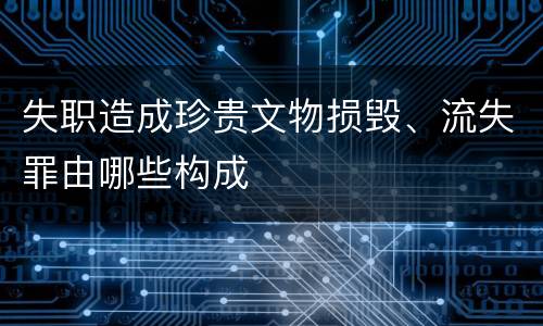 失职造成珍贵文物损毁、流失罪由哪些构成