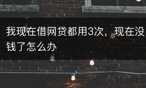我现在借网贷都用3次，现在没钱了怎么办