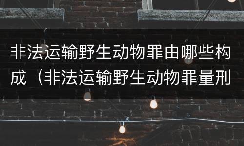 非法运输野生动物罪由哪些构成（非法运输野生动物罪量刑）