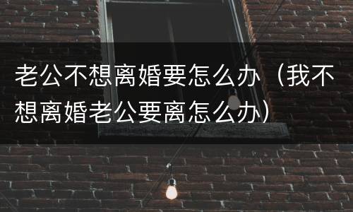 老公不想离婚要怎么办（我不想离婚老公要离怎么办）