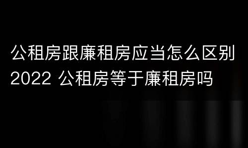 公租房跟廉租房应当怎么区别2022 公租房等于廉租房吗