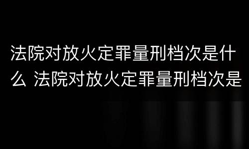 法院对放火定罪量刑档次是什么 法院对放火定罪量刑档次是什么标准