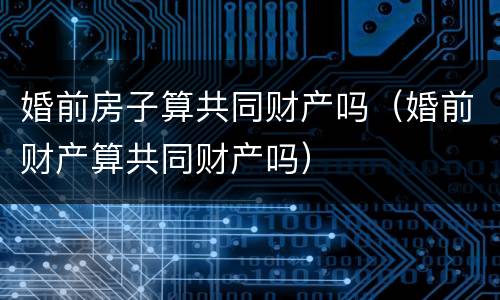 婚前房子算共同财产吗（婚前财产算共同财产吗）