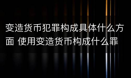 变造货币犯罪构成具体什么方面 使用变造货币构成什么罪