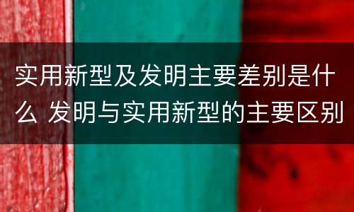 实用新型及发明主要差别是什么 发明与实用新型的主要区别