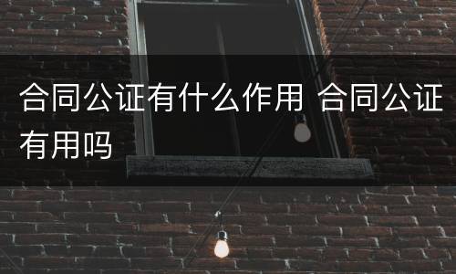 合同公证有什么作用 合同公证有用吗