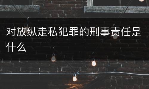 对放纵走私犯罪的刑事责任是什么