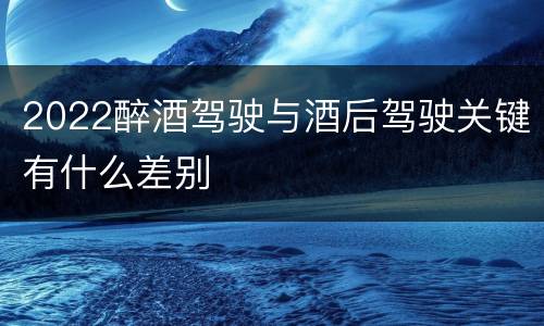 2022醉酒驾驶与酒后驾驶关键有什么差别