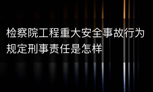 检察院工程重大安全事故行为规定刑事责任是怎样