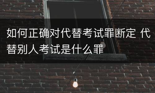 如何正确对代替考试罪断定 代替别人考试是什么罪