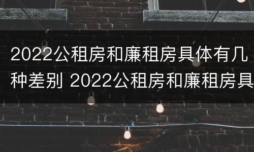 2022公租房和廉租房具体有几种差别 2022公租房和廉租房具体有几种差别呢