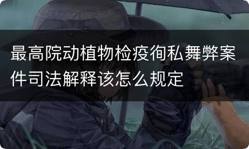 最高院动植物检疫徇私舞弊案件司法解释该怎么规定