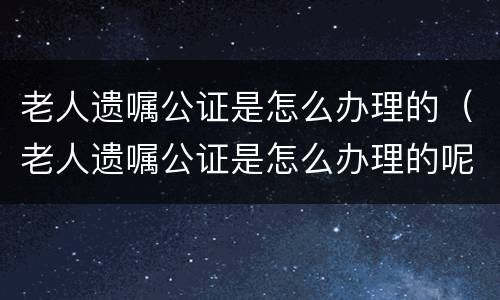 老人遗嘱公证是怎么办理的（老人遗嘱公证是怎么办理的呢）