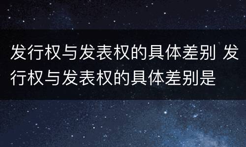 发行权与发表权的具体差别 发行权与发表权的具体差别是