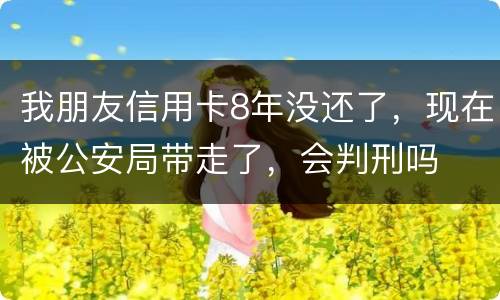 我朋友信用卡8年没还了，现在被公安局带走了，会判刑吗