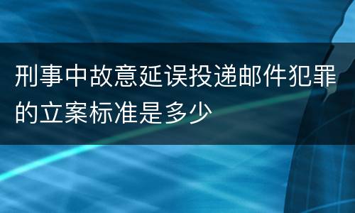 刑事中故意延误投递邮件犯罪的立案标准是多少