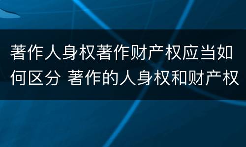 著作人身权著作财产权应当如何区分 著作的人身权和财产权