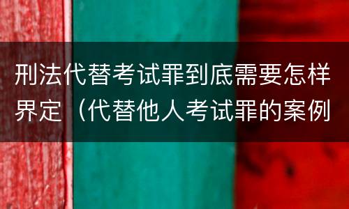 刑法代替考试罪到底需要怎样界定（代替他人考试罪的案例分析）