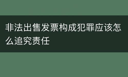 非法出售发票构成犯罪应该怎么追究责任